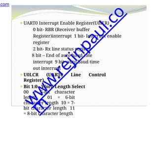 ⚫UART0 Interrupt Enable Register(U0IER)
0 bit- RBR (Receiver buffer
Register)interrupt 1 bit- Interrupt enable
register
2 bit- Rx line status register
8 bit – End of auto baud rate
interrupt 9 bit- auto baud time
out interrupt
⚫U0LCR (UART0 Line Control
Register)
⚫Bit 1:0 - Word Length Select
00 = 5-bit character
length 01 = 6-bit
character length 10 = 7-
bit character length 11
= 8-bit character length
.com
w
w
w
.
r
e
j
i
n
p
a
u
l
.
c
o
m
 