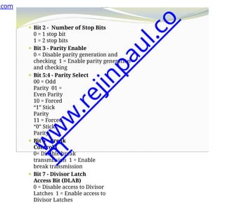 ⚫ Bit 2 - Number of Stop Bits
0 = 1 stop bit
1 = 2 stop bits
⚫ Bit 3 - Parity Enable
0 = Disable parity generation and
checking 1 = Enable parity generation
and checking
⚫ Bit 5:4 - Parity Select
00 = Odd
Parity 01 =
Even Parity
10 = Forced
“1” Stick
Parity
11 = Forced
“0” Stick
Parity
⚫ Bit 6 - Break
Control
0= Disable break
transmission 1 = Enable
break transmission
⚫ Bit 7 - Divisor Latch
Access Bit (DLAB)
0 = Disable access to Divisor
Latches 1 = Enable access to
Divisor Latches
.com
w
w
w
.
r
e
j
i
n
p
a
u
l
.
c
o
m
 
