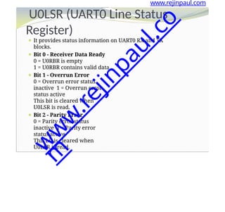 Register)
⚫ It provides status information on UART0 RX and TX
blocks.
⚫ Bit 0 - Receiver Data Ready
0 = U0RBR is empty
1 = U0RBR contains valid data
⚫ Bit 1 - Overrun Error
0 = Overrun error status
inactive 1 = Overrun error
status active
This bit is cleared when
U0LSR is read.
⚫ Bit 2 - Parity Error
0 = Parity error status
inactive 1 = Parity error
status active
This bit is cleared when
U0LSR is read.
www.rejinpaul.com
U0LSR (UART0 Line Status
w
w
w
.
r
e
j
i
n
p
a
u
l
.
c
o
m
 