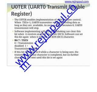 Register)
⚫ The U0TER enables implementation of software flow control.
When TXEn=1, UART0 transmitter will keep sending data as
long as they are available. As soon as TXEn becomes 0, UART0
transmission will stop.
⚫ Software implementing software-handshaking can clear this
bit when it receives an XOFF character (DC3). Software can set
this bit again when it receives an XON (DC1) character.
⚫ Bit 7 : TXEN
0 = Transmission
disabled 1 =
Transmission enabled
⚫ If this bit is cleared to 0 while a character is being sent, the
transmission of that character is completed, but no further
characters are sent until this bit is set again
www.rejinpaul.com
U0TER (UART0 Transmit Enable
w
w
w
.
r
e
j
i
n
p
a
u
l
.
c
o
m
 