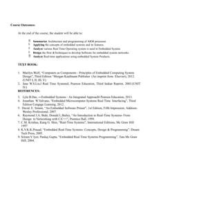 Course Outcomes:
At the end of the course, the student will be able to:
 Summarize Architecture and programming of ARM processor.
 Applying the concepts of embedded systems and its features.
 Analyze various Real Time Operating system is used in Embedded System.
 Design the flow &Techniques to develop Software for embedded system networks.
 Analyze Real-time applications using embedded System Products.
TEXT BOOK:
1. Marilyn Wolf, “Computers as Components - Principles of Embedded Computing System
Design”, Third Edition “Morgan Kaufmann Publisher (An imprint from Elsevier), 2012.
(UNIT I, II, III, V)
2. Jane W.S.Liu,‖ Real Time Systems ,
‖ Pearson Education, Third Indian Reprint, 2003.(UNIT
IV)
REFERENCES:
3. Lyla B.Das, ―Embedded Systems : An Integrated Approach‖ Pearson Education, 2013.
4. Jonathan W.Valvano, “Embedded Microcomputer Systems Real Time Interfacing”, Third
Edition Cengage Learning, 2012.
5. David. E. Simon, “An Embedded Software Primer”, 1st Edition, Fifth Impression, Addison-
Wesley Professional, 2007.
6. Raymond J.A. Buhr, Donald L.Bailey, “An Introduction to Real-Time Systems- From
Design to Networking with C/C++”, Prentice Hall, 1999.
7. C.M. Krishna, Kang G. Shin, “Real-Time Systems”, International Editions, Mc Graw Hill
1997
8. K.V.K.K.Prasad, “Embedded Real-Time Systems: Concepts, Design & Programming”, Dream
Tech Press, 2005.
9. Sriram V Iyer, Pankaj Gupta, “Embedded Real Time Systems Programming”, Tata Mc Graw
Hill, 2004.
 