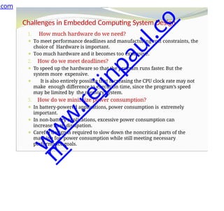 Challenges in Embedded Computing System Design
1. How much hardware do we need?
⚫ To meet performance deadlines and manufacturing cost constraints, the
choice of Hardware is important.
⚫ Too much hardware and it becomes too expensive.
2. How do we meet deadlines?
⚫ To speed up the hardware so that the program runs faster. But the
system more expensive.
⚫ It is also entirely possible that increasing the CPU clock rate may not
make enough difference to execution time, since the program’s speed
may be limited by the memory system.
3. How do we minimize power consumption?
⚫ In battery-powered applications, power consumption is extremely
important.
⚫ In non-battery applications, excessive power consumption can
increase heat dissipation.
⚫ Careful design is required to slow down the noncritical parts of the
machine for power consumption while still meeting necessary
performance goals.
.com
w
w
w
.
r
e
j
i
n
p
a
u
l
.
c
o
m
 