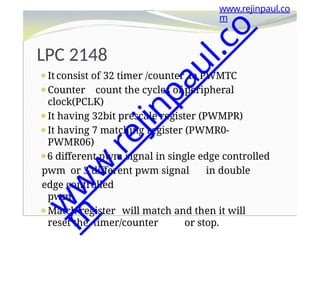 LPC 2148
⚫It consist of 32 timer /counter ie PWMTC
⚫Counter count the cycles of peripheral
clock(PCLK)
⚫It having 32bit prescale register (PWMPR)
⚫It having 7 matching register (PWMR0-
PWMR06)
⚫6 different pwm signal in single edge controlled
pwm or 3 different pwm signal in double
edge controlled
pwm
⚫Match register will match and then it will
reset the timer/counter or stop.
www.rejinpaul.co
m
w
w
w
.
r
e
j
i
n
p
a
u
l
.
c
o
m
 