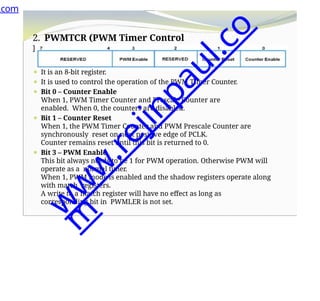2. PWMTCR (PWM Timer Control
Register)
⚫ It is an 8-bit register.
⚫ It is used to control the operation of the PWM Timer Counter.
⚫ Bit 0 – Counter Enable
When 1, PWM Timer Counter and Prescale Counter are
enabled. When 0, the counters are disabled.
⚫ Bit 1 – Counter Reset
When 1, the PWM Timer Counter and PWM Prescale Counter are
synchronously reset on next positive edge of PCLK.
Counter remains reset until this bit is returned to 0.
⚫ Bit 3 – PWM Enable
This bit always needs to be 1 for PWM operation. Otherwise PWM will
operate as a normal timer.
When 1, PWM mode is enabled and the shadow registers operate along
with match registers.
A write to a match register will have no effect as long as
corresponding bit in PWMLER is not set.
.com
w
w
w
.
r
e
j
i
n
p
a
u
l
.
c
o
m
 