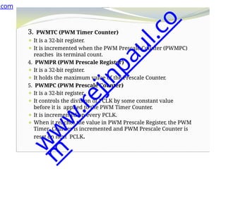 3. PWMTC (PWM Timer Counter)
⚫ It is a 32-bit register.
⚫ It is incremented when the PWM Prescale Counter (PWMPC)
reaches its terminal count.
4. PWMPR (PWM Prescale Register)
⚫ It is a 32-bit register.
⚫ It holds the maximum value of the Prescale Counter.
5. PWMPC (PWM Prescale Counter)
⚫ It is a 32-bit register.
⚫ It controls the division of PCLK by some constant value
before it is applied to the PWM Timer Counter.
⚫ It is incremented on every PCLK.
⚫ When it reaches the value in PWM Prescale Register, the PWM
Timer Counter is incremented and PWM Prescale Counter is
reset on next PCLK.
.com
w
w
w
.
r
e
j
i
n
p
a
u
l
.
c
o
m
 