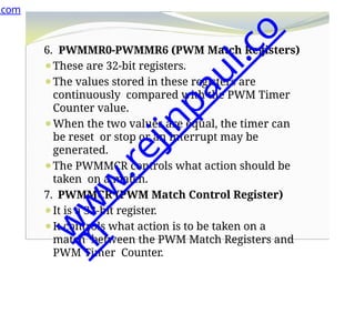6. PWMMR0-PWMMR6 (PWM Match Registers)
⚫These are 32-bit registers.
⚫The values stored in these registers are
continuously compared with the PWM Timer
Counter value.
⚫When the two values are equal, the timer can
be reset or stop or an interrupt may be
generated.
⚫The PWMMCR controls what action should be
taken on a match.
7. PWMMCR (PWM Match Control Register)
⚫It is a 32-bit register.
⚫It controls what action is to be taken on a
match between the PWM Match Registers and
PWM Timer Counter.
.com
w
w
w
.
r
e
j
i
n
p
a
u
l
.
c
o
m
 