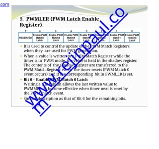 9. PWMLER (PWM Latch Enable
Register)
⚫It is an 8-bit register.
⚫ It is used to control the update of the PWM Match Registers
when they are used for PWM generation.
⚫ When a value is written to a PWM Match Register while the
timer is in PWM mode, the value is held in the shadow register.
The contents of the shadow register are transferred to the
PWM Match Register when the timer resets (PWM Match 0
event occurs) and if the corresponding bit in PWMLER is set.
⚫ Bit 6 – Enable PWM Match 6 Latch
Writing a 1 to this bit allows the last written value to
PWMMR6 to become effective when timer next is reset by
the PWM match event.
⚫ Similar description as that of Bit 6 for the remaining bits.
.com
w
w
w
.
r
e
j
i
n
p
a
u
l
.
c
o
m
 