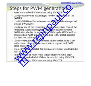 ⚫ Reset and disable PWM counter using PWMTCR
⚫ Load prescale value according to need of application in the
PWMPR
⚫ Load PWMMR0 with a value corresponding to the time period
of your PWM wave
⚫ Load any one of the remaining six match registers (two of the
remaining six match registers for double edge controlled
PWM) with the ON duration of the PWM cycle. (PWM will be
generated on PWM pin corresponding to the match register
you load the value with).
⚫ Load PWMMCR with a value based on the action to be taken
in the event of a match between match register and PWM
timer counter.
⚫ Enable PWM match latch for the match registers used with the
help of PWMLER
⚫ Select the type of PWM wave (single edge or double edge
controlled) and which PWMs to be enabled using PWMPCR
⚫ Enable PWM and PWM counter using PWMTCR
www.rejinpaul.com
Steps for PWM generation
w
w
w
.
r
e
j
i
n
p
a
u
l
.
c
o
m
 