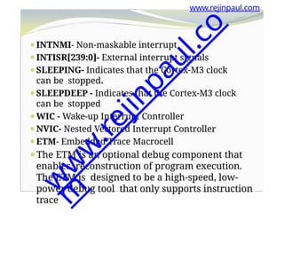 www.rejinpaul.com
⚫INTNMI- Non-maskable interrupt
⚫INTISR[239:0]- External interrupt signals
⚫SLEEPING- Indicates that the Cortex-M3 clock
can be stopped.
⚫SLEEPDEEP - Indicates that the Cortex-M3 clock
can be stopped
⚫WIC - Wake-up Interrupt Controller
⚫NVIC- Nested Vectored Interrupt Controller
⚫ETM- Embedded Trace Macrocell
⚫The ETM is an optional debug component that
enables reconstruction of program execution.
The ETM is designed to be a high-speed, low-
power debug tool that only supports instruction
trace
w
w
w
.
r
e
j
i
n
p
a
u
l
.
c
o
m
 