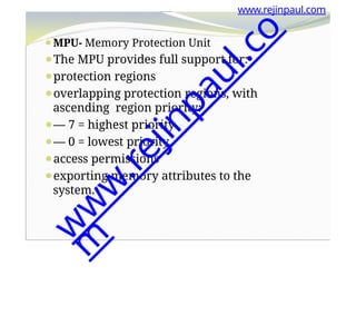 www.rejinpaul.com
⚫MPU- Memory Protection Unit
⚫The MPU provides full support for:
⚫protection regions
⚫overlapping protection regions, with
ascending region priority:
⚫— 7 = highest priority
⚫— 0 = lowest priority.
⚫access permissions
⚫exporting memory attributes to the
system.
w
w
w
.
r
e
j
i
n
p
a
u
l
.
c
o
m
 