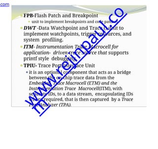 ⚫FPB-Flash Patch and Breakpoint
⚫ unit to implement breakpoints and code patches.
⚫DWT -Data Watchpoint and Trace () unit to
implement watchpoints, trigger resources, and
system profiling.
⚫ITM- Instrumentation Trace Macrocell for
application- driven trace source that supports
printf style debugging.
⚫TPIU- Trace Port Interface Unit
⚫it is an optional component that acts as a bridge
between the on-chip trace data from the
Embedded Trace Macrocell (ETM) and the
Instrumentation Trace Macrocell(ITM), with
separate IDs, to a data stream, encapsulating IDs
where required, that is then captured by a Trace
Port Analyzer (TPA).
.com
w
w
w
.
r
e
j
i
n
p
a
u
l
.
c
o
m
 