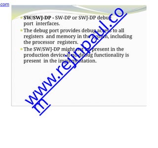 ⚫SW/SWJ-DP - SW-DP or SWJ-DP debug
port interfaces.
⚫The debug port provides debug access to all
registers and memory in the system, including
the processor registers.
⚫The SW/SWJ-DP might not be present in the
production device if no debug functionality is
present in the implementation.
.com
w
w
w
.
r
e
j
i
n
p
a
u
l
.
c
o
m
 
