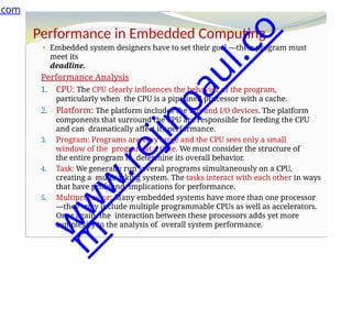 Performance in Embedded Computing
⚫ Embedded system designers have to set their goal —their program must
meet its
deadline.
Performance Analysis
1. CPU: The CPU clearly influences the behavior of the program,
particularly when the CPU is a pipelined processor with a cache.
2. Platform: The platform includes the bus and I/O devices. The platform
components that surround the CPU are responsible for feeding the CPU
and can dramatically affect its performance.
3. Program: Programs are very large and the CPU sees only a small
window of the program at a time. We must consider the structure of
the entire program to determine its overall behavior.
4. Task: We generally run several programs simultaneously on a CPU,
creating a multitasking system. The tasks interact with each other in ways
that have profound implications for performance.
5. Multiprocessor: Many embedded systems have more than one processor
—they may include multiple programmable CPUs as well as accelerators.
Once again, the interaction between these processors adds yet more
complexity to the analysis of overall system performance.
.com
w
w
w
.
r
e
j
i
n
p
a
u
l
.
c
o
m
 