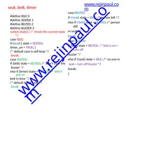 seat, belt, timer
#define IDLE 0
#define SEATED 1
#define BELTED 2
#define BUZZER 3
switch (state) { /* check the current state
*/
case IDLE:
if (seat) { state = SEATED;
timer_on = TRUE; }
/* default case is self-loop */
break;
case SEATED:
if (belt) state = BELTED; /* won't hear the
buzzer */
else if (timer) state = BUZZER; /* didn't
put on
belt in time */
/* default is self-loop */
break;
case BELTED:
if (!seat) state = IDLE; /* person left */
else if (!belt) state = SEATED; /* person
still
in seat */
break;
case BUZZER:
if (belt) state = BELTED; /* belt is on—
turn off
buzzer */
else if (!seat) state = IDLE; /* no one in
seat—turn off buzzer */
break;
}
www.rejinpaul.co
m
w
w
w
.
r
e
j
i
n
p
a
u
l
.
c
o
m
 