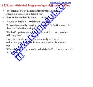1.2)Stream-Oriented Programming and Circular Buffers
• The circular buffer is a data structure that handle
streaming data in an efficient way.
• Size of the window does not change.
• Fixed-size buffer to hold the current data.
• To avoid constantly copying data within the buffer, move the
head of the buffer in time.
• The buffer points to the location at which the next sample
will be placed.
• Every time add a sample, automatically overwrite the
oldest sample, which is the one that needs to be thrown
out.
• When the pointer gets to the end of the buffer, it wraps around
to the top.
www.rejinpaul.co
m
w
w
w
.
r
e
j
i
n
p
a
u
l
.
c
o
m
 