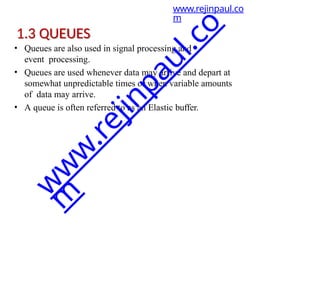 1.3 QUEUES
• Queues are also used in signal processing and
event processing.
• Queues are used whenever data may arrive and depart at
somewhat unpredictable times or when variable amounts
of data may arrive.
• A queue is often referred to as an Elastic buffer.
www.rejinpaul.co
m
w
w
w
.
r
e
j
i
n
p
a
u
l
.
c
o
m
 