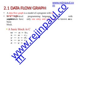 2.1 DATA FLOW GRAPH
• A data flow graph is a model of a program with no
conditionals.
• In a high-level programming language, a code
segment
with
no
conditionals have only one entry and exit point—is known as a
basic
block.
⚫A basic block in C
www.rejinpaul.co
m
w
w
w
.
r
e
j
i
n
p
a
u
l
.
c
o
m
 
