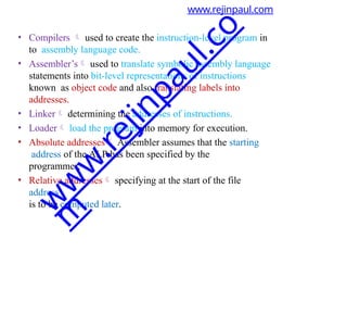 www.rejinpaul.com
• Compilers  used to create the instruction-level program in
to assembly language code.
• Assembler’s used to translate symbolic assembly language
statements into bit-level representations of instructions
known as object code and also translating labels into
addresses.
• Linker determining the addresses of instructions.
• Loader load the program into memory for execution.
• Absolute addresses Assembler assumes that the starting
address of the ALP has been specified by the
programmer.
• Relative addresses specifying at the start of the file
address
is to be computed later.
w
w
w
.
r
e
j
i
n
p
a
u
l
.
c
o
m
 