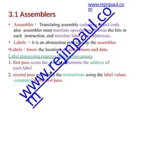 3.1 Assemblers
• Assembler Translating assembly code into object code
also assembler must translate opcodes and format the bits in
each instruction, and translate labels into addresses.
• Labels it is an abstraction provided by the assembler.
•Labelsknow the locations of instructions and data.
Label processing requires making two passes
1. first pass scans the code to determine the address of
each label.
2. second pass assembles the instructions using the label values
computed in the first pass.
www.rejinpaul.co
m
w
w
w
.
r
e
j
i
n
p
a
u
l
.
c
o
m
 