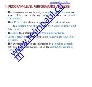 4. PROGRAM-LEVEL PERFORMANCE ANALYSIS
• The techniques we use to analyze program execution time are
also helpful in analyzing properties such as power
consumption.
• The CPU executes the entire program at the rate we desire.
• The execution time of a program often varies with the input
data values.
• The cache has a major effect on program performance.
• Cache’s behavior depends in part on the data values input to the
program.
• The execution time of an instruction in a pipeline depends
not only on that instruction but on the instructions around it
in the pipeline.
www.rejinpaul.co
m
w
w
w
.
r
e
j
i
n
p
a
u
l
.
c
o
m
 
