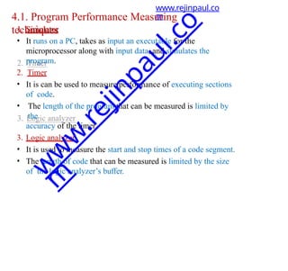 4.1. Program Performance Measuring
techniques
1. Simulator
• It runs on a PC, takes as input an executable for the
microprocessor along with input data, and simulates the
program.
2. Timer
• It is can be used to measure performance of executing sections
of code.
• The length of the program that can be measured is limited by
the
accuracy of the timer.
3. Logic analyzer
• It is used to measure the start and stop times of a code segment.
• The length of code that can be measured is limited by the size
of the logic analyzer’s buffer.
www.rejinpaul.co
m
w
w
w
.
r
e
j
i
n
p
a
u
l
.
c
o
m
 