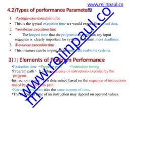 4.2)Types of performance Parameters
1. Average-case execution time
• This is the typical execution time we would expect for typical data.
2. Worst-case execution time
• The longest time that the program can spend on any input
sequence is clearly important for systems that must meet deadlines.
3. Best-case execution time
• This measure can be important in multi-rate real-time systems.
3) Elements of Program Performance
•Execution time =Program path +Instruction timing
•Program path It is the sequence of instructions executed by the
program.
•Instruction timingIt is determined based on the sequence of instructions
traced by the program path.
•Not all instructions take the same amount of time.
•The execution time of an instruction may depend on operand values.
www.rejinpaul.co
m
w
w
w
.
r
e
j
i
n
p
a
u
l
.
c
o
m
 