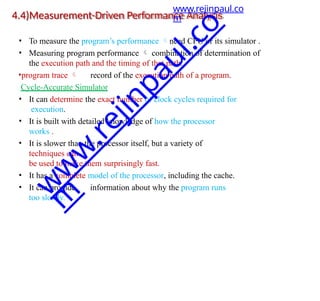 4.4)Measurement-Driven Performance Analysis
• To measure the program’s performance need CPU or its simulator .
• Measuring program performance  combination of determination of
the execution path and the timing of that path.
•program trace  record of the execution path of a program.
Cycle-Accurate Simulator
• It can determine the exact number of clock cycles required for
execution.
• It is built with detailed knowledge of how the processor
works .
• It is slower than the processor itself, but a variety of
techniques can
be used to make them surprisingly fast.
• It has a complete model of the processor, including the cache.
• It can provide information about why the program runs
too slowly.
www.rejinpaul.co
m
w
w
w
.
r
e
j
i
n
p
a
u
l
.
c
o
m
 