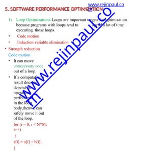 5. SOFTWARE PERFORMANCE OPTIMIZATION
1) Loop Optimizations-Loops are important targets for optimization
because programs with loops tend to spend a lot of time
executing those loops.
• Code motion
• Induction variable elimination
• Strength reduction
Code motion
• It can move
unnecessary code
out of a loop.
• If a computation’s
result does not
depend on
operations
performed
in the loop
body,thenwe can
safely move it out
of the loop.
for (i = 0; i < N*M;
i++)
{
z[i] = a[i] + b[i];
}
www.rejinpaul.co
m
w
w
w
.
r
e
j
i
n
p
a
u
l
.
c
o
m
 