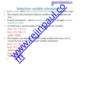 • It is a variable whose value is derived from the loop iteration variable’s value.
• The compiler often introduces induction variables to help it implement the
loop.
• Properly transformed able to eliminate some variables and apply strength
reduction to others.
• A nested loop is a good example of the use of induction variables.
for (i = 0; i < N; i++)
for (j = 0; j < M; j++)
z[i][j] = b[i][j];
• The compiler uses induction variables to help it address the arrays. Let us
rewrite the loop in C using induction variables and pointers
for (i = 0; i < N; i++)
for (j = 0; j < M; j++) {
zbinduct = i*M + j;
*(zptr + zbinduct) =
*(bptr + zbinduct);
}
www.rejinpaul.co
m
Induction variable elimination
w
w
w
.
r
e
j
i
n
p
a
u
l
.
c
o
m
 