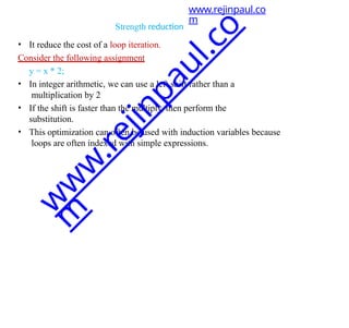 Strength reduction
• It reduce the cost of a loop iteration.
Consider the following assignment
y = x * 2;
• In integer arithmetic, we can use a left shift rather than a
multiplication by 2
• If the shift is faster than the multiply, then perform the
substitution.
• This optimization can often be used with induction variables because
loops are often indexed with simple expressions.
www.rejinpaul.co
m
w
w
w
.
r
e
j
i
n
p
a
u
l
.
c
o
m
 