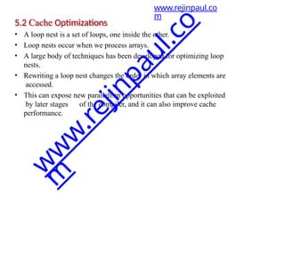 5.2 Cache Optimizations
• A loop nest is a set of loops, one inside the other.
• Loop nests occur when we process arrays.
• A large body of techniques has been developed for optimizing loop
nests.
• Rewriting a loop nest changes the order in which array elements are
accessed.
• This can expose new parallelism opportunities that can be exploited
by later stages of the compiler, and it can also improve cache
performance.
www.rejinpaul.co
m
w
w
w
.
r
e
j
i
n
p
a
u
l
.
c
o
m
 