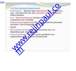 ⚫ 1.2) Non-Functional Requirements
⚫ Performance depends upon approximate time to perform a
user- level function and also operation must be completed
within deadline.
⚫ CostManufacturing cost includes the cost of
components and assembly.
• Nonrecurring engineering (NRE) costs include the personnel
and other costs of designing the
⚫ system
⚫ Physical Size and WeightThe final system can vary
depending upon the application.
⚫ Power ConsumptionPower can be specified in the
requirements stage in terms of battery life.
.com
w
w
w
.
r
e
j
i
n
p
a
u
l
.
c
o
m
 