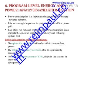 6. PROGRAM-LEVEL ENERGY AND
POWER ANALYSIS AND OPTIMIZATION
• Power consumption is a important design metric for battery-
powered systems.
• It is increasingly important in systems that run off the power
grid.
• Fast chips run hot, and controlling power consumption is an
important element of increasing reliability and reducing
system cost.
Power consumption reduction techniques.
• To replace the algorithms with others that consume less
power.
• By optimizing memory accesses ,able to significantly
reduce power.
• To turn off the subsystems of CPU, chips in the system, in
order to
save power.
www.rejinpaul.co
m
w
w
w
.
r
e
j
i
n
p
a
u
l
.
c
o
m
 