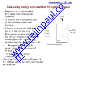 ⚫ Program’s energy consumption
how much energy the program
consumes.
⚫ To measure power consumption for
an instruction or a small code
fragment.
⚫ It is used to executes the code under
test over and over in a loop.
⚫ By measuring the current flowing into
the CPU,we are measuring the power
consumption of the complete loop,
including both the body and other code.
⚫ By separately measuring the
power consumption of a loop with
no body.
⚫ we can calculate the power
consumption
of the loop body code as the difference b/w
the full loop and the bare loop energy cost of
an instruction.
www.rejinpaul.com
Measuring energy consumption for a piece of code
w
w
w
.
r
e
j
i
n
p
a
u
l
.
c
o
m
 