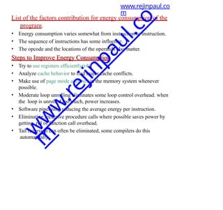List of the factors contribution for energy consumption of the
program.
• Energy consumption varies somewhat from instruction to instruction.
• The sequence of instructions has some influence.
• The opcode and the locations of the operands also matter.
Steps to Improve Energy Consumption
• Try to use registers efficiently(r4)
• Analyze cache behavior to find major cache conflicts.
• Make use of page mode accesses in the memory system whenever
possible.
• Moderate loop unrolling eliminates some loop control overhead. when
the loop is unrolled too much, power increases.
• Software pipelining reducing the average energy per instruction.
• Eliminating recursive procedure calls where possible saves power by
getting rid of function call overhead.
• Tail recursion can often be eliminated, some compilers do this
automatically.
www.rejinpaul.co
m
w
w
w
.
r
e
j
i
n
p
a
u
l
.
c
o
m
 