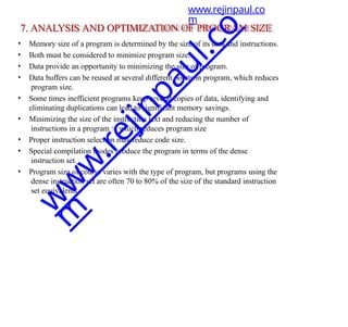 7. ANALYSIS AND OPTIMIZATION OF PROGRAM SIZE
• Memory size of a program is determined by the size of its data and instructions.
• Both must be considered to minimize program size.
• Data provide an opportunity to minimizing the size of program.
• Data buffers can be reused at several different points in program, which reduces
program size.
• Some times inefficient programs keep several copies of data, identifying and
eliminating duplications can lead to significant memory savings.
• Minimizing the size of the instruction text and reducing the number of
instructions in a program which reduces program size
• Proper instruction selection may reduce code size.
• Special compilation modes produce the program in terms of the dense
instruction set.
• Program size of course varies with the type of program, but programs using the
dense instruction set are often 70 to 80% of the size of the standard instruction
set equivalents.
www.rejinpaul.co
m
w
w
w
.
r
e
j
i
n
p
a
u
l
.
c
o
m
 