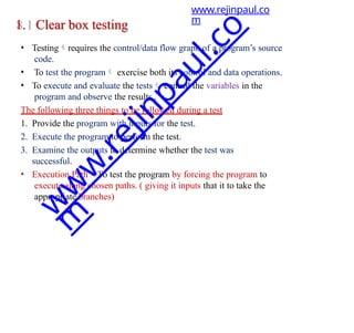 1. Clear box testing
• Testingrequires the control/data flow graph of a program’s source
code.
• To test the program exercise both its control and data operations.
• To execute and evaluate the tests control the variables in the
program and observe the results .
The following three things to be followed during a test
1. Provide the program with inputs for the test.
2. Execute the program to perform the test.
3. Examine the outputs to determine whether the test was
successful.
• Execution PathTo test the program by forcing the program to
execute along chosen paths. ( giving it inputs that it to take the
appropriate branches)
www.rejinpaul.co
m
w
w
w
.
r
e
j
i
n
p
a
u
l
.
c
o
m
 