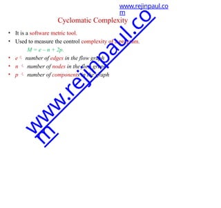 Cyclomatic Complexity
• It is a software metric tool.
• Used to measure the control complexity of a program.
M = e – n + 2p.
• e number of edges in the flow graph
• n  number of nodes in the flow graph
• p  number of components in the graph
www.rejinpaul.co
m
w
w
w
.
r
e
j
i
n
p
a
u
l
.
c
o
m
 