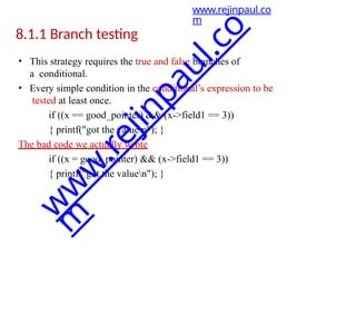 8.1.1 Branch testing
• This strategy requires the true and false branches of
a conditional.
• Every simple condition in the conditional’s expression to be
tested at least once.
if ((x == good_pointer) && (x->field1 == 3))
{ printf("got the valuen"); }
The bad code we actually wrote
if ((x = good_pointer) && (x->field1 == 3))
{ printf("got the valuen"); }
www.rejinpaul.co
m
w
w
w
.
r
e
j
i
n
p
a
u
l
.
c
o
m
 