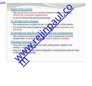 2)SPECIFICATION
⚫ The specification must be carefully written so that it accurately
reflects the customer’s requirements.
⚫ It can be clearly followed during design.
3) Architecture Design
⚫ The architecture is a plan for the overall structure of the system.
⚫ It is in the form block diagram that shows a major operation and
data flow.
4) Designing Hardware and Software Components
⚫ The architectural description tells us what components we need
include both hardware—FPGAs, boards & software modules
5)System Integration
⚫ Only after the components are built, putting them together and
seeing a working system.
⚫ Bugs are found during system integration, and good planning can help
us find the bugs quickly.
.com
w
w
w
.
r
e
j
i
n
p
a
u
l
.
c
o
m
 
