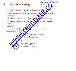 3. Data flow testing
• It use of def-use analysis (definition-use analysis).
• It selects paths that have some relationship to the program’s
function.
• Compilers which use def-use analysis for Optimization.
• A variable’s value is defined when an assignment is made
to the
variable.
• It is used when it appears on the right side of an
assignment.
www.rejinpaul.co
m
w
w
w
.
r
e
j
i
n
p
a
u
l
.
c
o
m
 