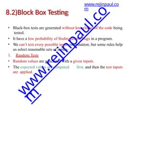 8.2)Block Box Testing
• Black-box tests are generated without knowledge of the code being
tested.
• It have a low probability of finding all the bugs in a program.
• We can’t test every possible input combination, but some rules help
us select reasonable sets of inputs.
1. Random Tests
• Random values are generated with a given inputs.
• The expected values are computed first, and then the test inputs
are applied.
www.rejinpaul.co
m
w
w
w
.
r
e
j
i
n
p
a
u
l
.
c
o
m
 