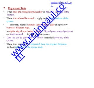 2. Regression Tests
• When tests are created during earlier or previous versions of the
system.
• Those tests should be saved apply to the later versions of the
system.
• It simply exercise current version of the code and possibly
exercise different bugs.
• In digital signal processing systems Signal processing algorithms
are implemented to save hardware costs.
• Data sets can be generated for the numerical accuracy of the
system.
• These tests can often be generated from the original formulas
without reference to the source code.
www.rejinpaul.co
m
w
w
w
.
r
e
j
i
n
p
a
u
l
.
c
o
m
 