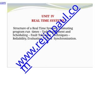 UNIT IV
REAL TIME SYSTEMS
Structure of a Real Time System - Estimating
program run times – Task Assignment and
Scheduling – Fault Tolerance Techniques –
Reliability, Evaluation – Clock Synchronisation.
.com
w
w
w
.
r
e
j
i
n
p
a
u
l
.
c
o
m
 