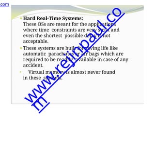 ⚫Hard Real-Time Systems:
These OSs are meant for the applications
where time constraints are very strict and
even the shortest possible delay is not
acceptable.
⚫These systems are built for saving life like
automatic parachutes or air bags which are
required to be readily available in case of any
accident.
⚫ Virtual memory is almost never found
in these systems.
.com
w
w
w
.
r
e
j
i
n
p
a
u
l
.
c
o
m
 