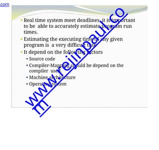 ⚫Real time system meet deadlines, it is important
to be able to accurately estimate program run
times.
⚫Estimating the executing time of any given
program is a very difficult task
⚫It depend on the following factors
⚫Source code
⚫Compiler-Mapping should be depend on the
compiler used.
⚫Machine architecture
⚫Operating system
.com
w
w
w
.
r
e
j
i
n
p
a
u
l
.
c
o
m
 
