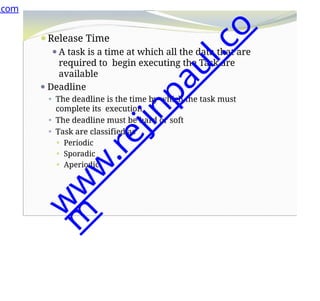 ⚫Release Time
⚫A task is a time at which all the data that are
required to begin executing the Task are
available
⚫ Deadline
⚫ The deadline is the time by which the task must
complete its execution
⚫ The deadline must be hard or soft
⚫ Task are classified as
⚫ Periodic
⚫ Sporadic
⚫ Aperiodic
.com
w
w
w
.
r
e
j
i
n
p
a
u
l
.
c
o
m
 