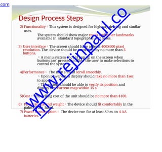 Design Process Steps
2) FunctionalityThis system is designed for highway driving and similar
uses.
The system should show major roads and other landmarks
available in standard topographic databases.
3) User interfaceThe screen should have at least 400X600 pixel
resolution. The device should be controlled by no more than 3
buttons.
A menu system should pop up on the screen when
buttons are pressed to allow the user to make selections to
control the system.
4)Performance The map should scroll smoothly.
Upon power-up, a display should take no more than 1sec
to appear.
The system should be able to verify its position and
display the current map within 15 s.
5)Cost The selling cost of the unit should be no more than $100.
6) Physical size and weightThe device should fit comfortably in the
palm of the hand.
7) Power consumption The device run for at least 8 hrs on 4 AA
batteries.
.com
w
w
w
.
r
e
j
i
n
p
a
u
l
.
c
o
m
 