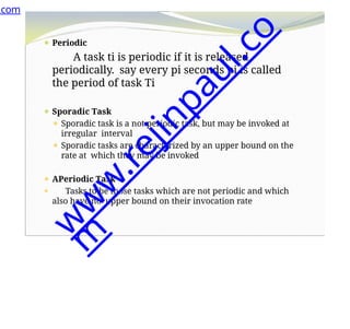 ⚫ Periodic
A task ti is periodic if it is released
periodically. say every pi seconds pi is called
the period of task Ti
⚫ Sporadic Task
⚫ Sporadic task is a not periodic task, but may be invoked at
irregular interval
⚫ Sporadic tasks are characterized by an upper bound on the
rate at which they may be invoked
⚫ APeriodic Task
⚫ Tasks to be those tasks which are not periodic and which
also have no upper bound on their invocation rate
.com
w
w
w
.
r
e
j
i
n
p
a
u
l
.
c
o
m
 