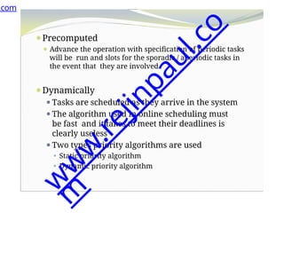 ⚫Precomputed
⚫ Advance the operation with specification of periodic tasks
will be run and slots for the sporadic / aperiodic tasks in
the event that they are involved.
⚫Dynamically
⚫Tasks are scheduled as they arrive in the system
⚫The algorithm used in online scheduling must
be fast and it takes to meet their deadlines is
clearly useless
⚫Two types priority algorithms are used
⚫ Static priority algorithm
⚫ Dynamic priority algorithm
.com
w
w
w
.
r
e
j
i
n
p
a
u
l
.
c
o
m
 